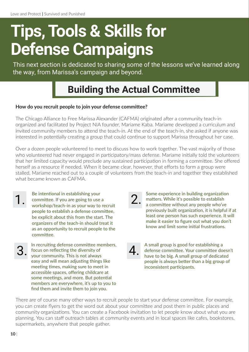 Love and Protect | Survived and Punished  Tips, Tools & Skills for Defense Campaigns  This next section is dedicated to sharing some of the lessons we’ve learned along the way, from Marissa’s campaign and beyond.  Building the Actual Committee  How do you recruit people to join your defense committee?  The Chicago Alliance to Free Marissa Alexander (CAFMA) originated after a community teach-in organized and facilitated by Project NIA founder, Mariame Kaba. Mariame developed a curriculum and invited community members to attend the teach-in. At the end of the teach-in, she asked if anyone was interested in potentially creating a group that could continue to support Marissa throughout her case.  Over a dozen people volunteered to meet to discuss how to work together. The vast majority of those who volunteered had never engaged in participatory/mass defense. Mariame initially told the volunteers that her limited capacity would preclude any sustained participation in forming a committee. She offered herself as a resource if needed. When it became clear, however, that efforts to form a group were stalled, Mariame reached out to a couple of volunteers from the teach-in and together they established what became known as CAFMA  Be intentional in establishing your Some experience in building organization 1 committee. If you are going to use a 2 matters. While it’s possible to establish * workshop/teach-in as your way to recruit * 2 committee without any people who’ve people to establish a defense committee, previously built organization, it is helpful if at  least one person has such experience. It will make it easier to figure out what you don’t know and limit some initial frustrations.  be explicit about this from the start. The organizers of the teach-in should treat it as an opportunity to recruit people to the  committee. In recruiting defense committee members, Asmall group is good for establishing a 3 focus on reflecting the diversity of 4}, cefense committee. Your committee coesn’t  Your community. This is not always have to be big. A small group of dedicated casy and will mean adjusting things like people is always better than a big group of meeting times, making sure to meet in inconsistent participants.  accessible spaces, offering childcare at  some meetings, and more. But potential  members are everywhere, it’s up to you to  find them and invite them to join you.  There are of course many other ways to recruit people to start your defense committee. For example, You can create flyers to get the word out about your committee and post them in public places and community organizations. You can create a Facebook invitation to let people know about what you are planning. You can staff outreach tables at community events and in local spaces like cafes, bookstores, supermarkets, anywhere that people gather.  10/  